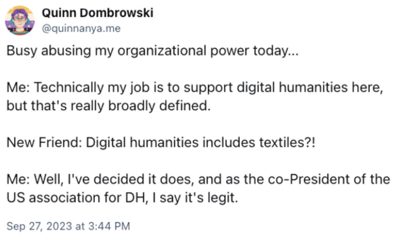 Screenshot of a Bluesky post: 'Busy abusing my organizational power today... Me: Technically my job is to support digital humanities but that's really broadly defined. New Friend: Digital humanities includes textiles?! Me: WEll, I've decided it does, and as the co-President of the US association for DH, I say it's legit.'